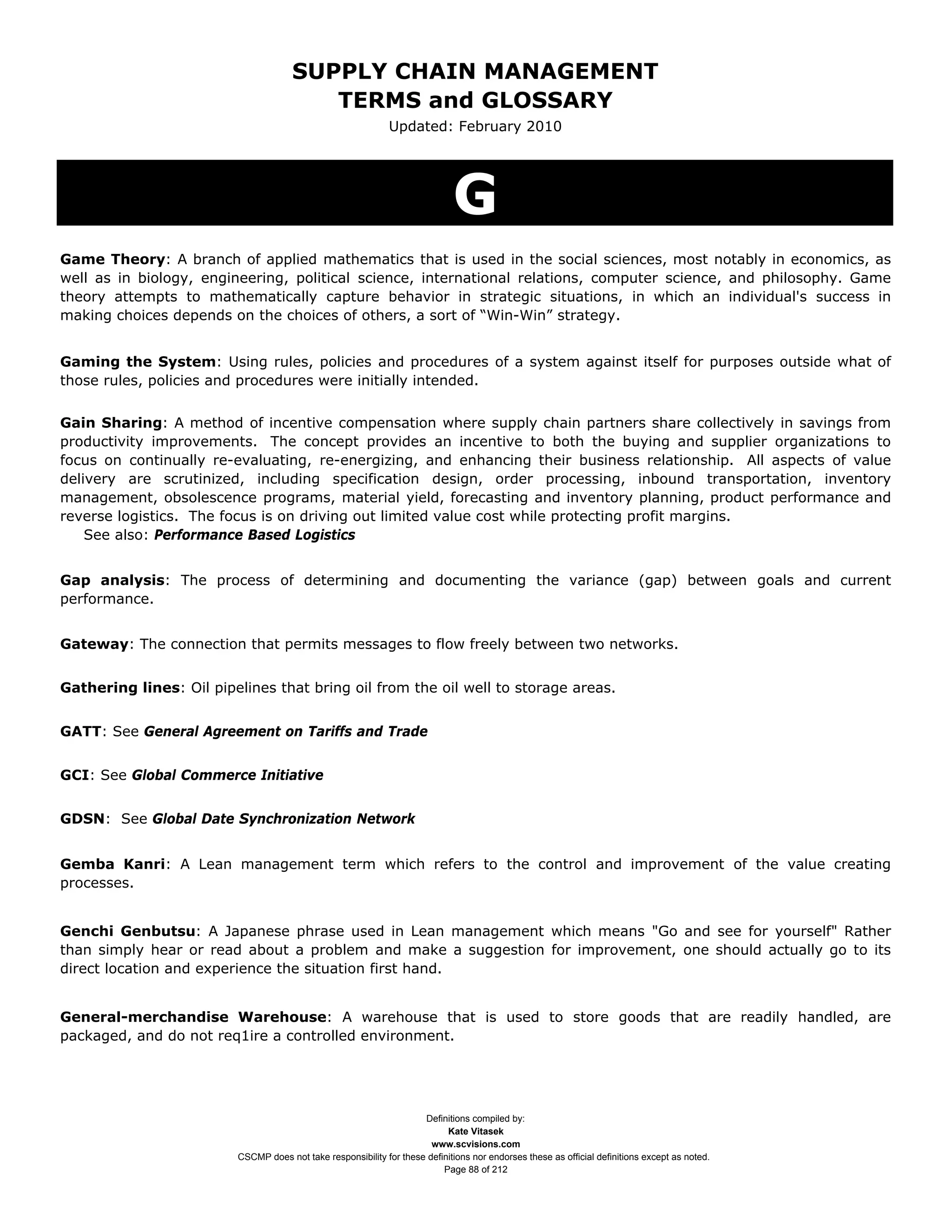 SUPPLY CHAIN MANAGEMENT
                                         TERMS and GLOSSARY
                                                              Updated: February 2010




                                                                             G
Game Theory: A branch of applied mathematics that is used in the social sciences, most notably in economics, as
well as in biology, engineering, political science, international relations, computer science, and philosophy. Game
theory attempts to mathematically capture behavior in strategic situations, in which an individual's success in
making choices depends on the choices of others, a sort of “Win-Win” strategy.


Gaming the System: Using rules, policies and procedures of a system against itself for purposes outside what of
those rules, policies and procedures were initially intended.


Gain Sharing: A method of incentive compensation where supply chain partners share collectively in savings from
productivity improvements. The concept provides an incentive to both the buying and supplier organizations to
focus on continually re-evaluating, re-energizing, and enhancing their business relationship. All aspects of value
delivery are scrutinized, including specification design, order processing, inbound transportation, inventory
management, obsolescence programs, material yield, forecasting and inventory planning, product performance and
reverse logistics. The focus is on driving out limited value cost while protecting profit margins.
    See also: Performance Based Logistics


Gap analysis: The process of determining and documenting the variance (gap) between goals and current
performance.


Gateway: The connection that permits messages to flow freely between two networks.


Gathering lines: Oil pipelines that bring oil from the oil well to storage areas.


GATT: See General Agreement on Tariffs and Trade


GCI: See Global Commerce Initiative


GDSN: See Global Date Synchronization Network


Gemba Kanri: A Lean management term which refers to the control and improvement of the value creating
processes.


Genchi Genbutsu: A Japanese phrase used in Lean management which means "Go and see for yourself" Rather
than simply hear or read about a problem and make a suggestion for improvement, one should actually go to its
direct location and experience the situation first hand.


General-merchandise Warehouse: A warehouse that is used to store goods that are readily handled, are
packaged, and do not req1ire a controlled environment.




                                                                     Definitions compiled by:
                                                                           Kate Vitasek
                                                                       www.scvisions.com
                         CSCMP does not take responsibility for these definitions nor endorses these as official definitions except as noted.
                                                                          Page 88 of 212
 