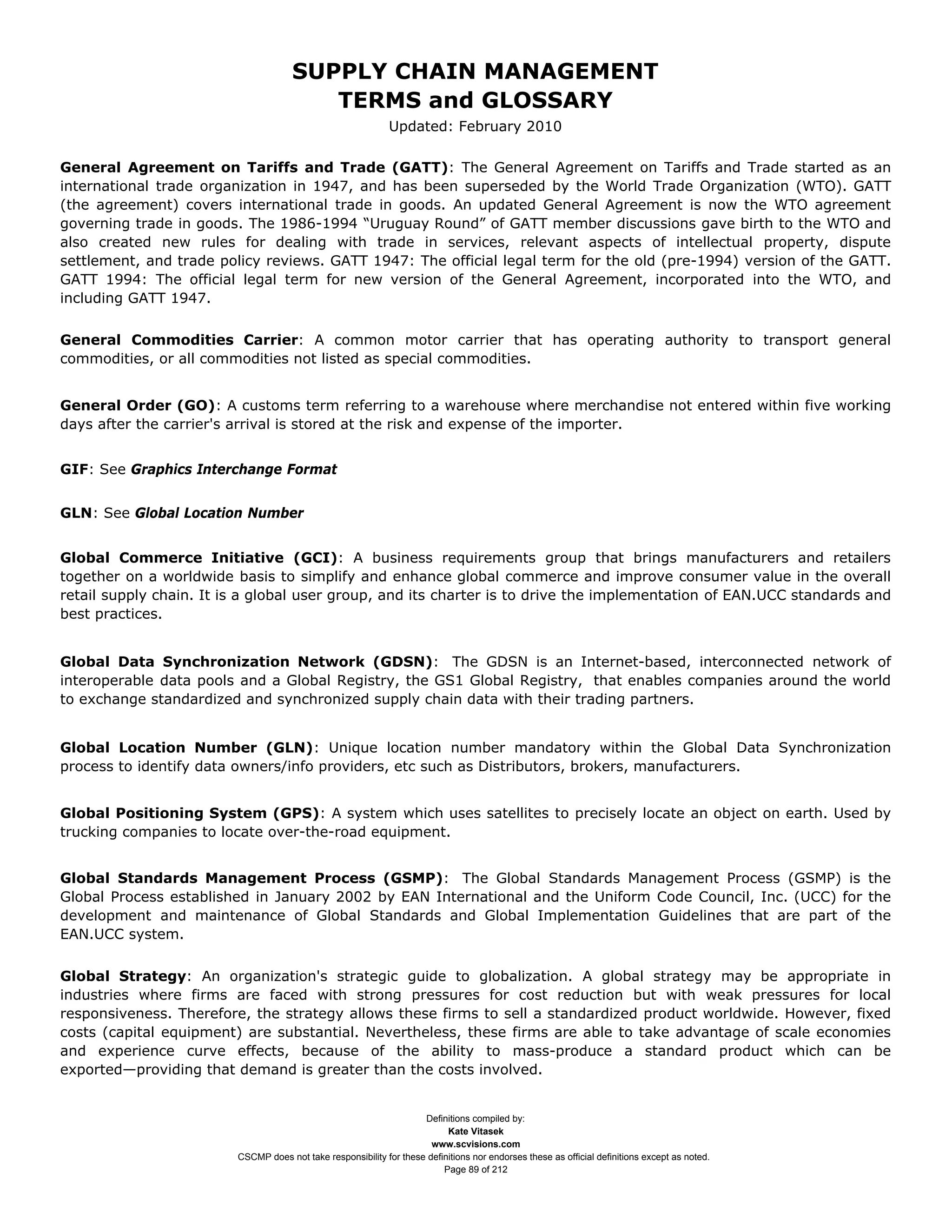 SUPPLY CHAIN MANAGEMENT
                                         TERMS and GLOSSARY
                                                              Updated: February 2010

General Agreement on Tariffs and Trade (GATT): The General Agreement on Tariffs and Trade started as an
international trade organization in 1947, and has been superseded by the World Trade Organization (WTO). GATT
(the agreement) covers international trade in goods. An updated General Agreement is now the WTO agreement
governing trade in goods. The 1986-1994 “Uruguay Round” of GATT member discussions gave birth to the WTO and
also created new rules for dealing with trade in services, relevant aspects of intellectual property, dispute
settlement, and trade policy reviews. GATT 1947: The official legal term for the old (pre-1994) version of the GATT.
GATT 1994: The official legal term for new version of the General Agreement, incorporated into the WTO, and
including GATT 1947.

General Commodities Carrier: A common motor carrier that has operating authority to transport general
commodities, or all commodities not listed as special commodities.


General Order (GO): A customs term referring to a warehouse where merchandise not entered within five working
days after the carrier's arrival is stored at the risk and expense of the importer.


GIF: See Graphics Interchange Format


GLN: See Global Location Number


Global Commerce Initiative (GCI): A business requirements group that brings manufacturers and retailers
together on a worldwide basis to simplify and enhance global commerce and improve consumer value in the overall
retail supply chain. It is a global user group, and its charter is to drive the implementation of EAN.UCC standards and
best practices.


Global Data Synchronization Network (GDSN): The GDSN is an Internet-based, interconnected network of
interoperable data pools and a Global Registry, the GS1 Global Registry, that enables companies around the world
to exchange standardized and synchronized supply chain data with their trading partners.


Global Location Number (GLN): Unique location number mandatory within the Global Data Synchronization
process to identify data owners/info providers, etc such as Distributors, brokers, manufacturers.


Global Positioning System (GPS): A system which uses satellites to precisely locate an object on earth. Used by
trucking companies to locate over-the-road equipment.


Global Standards Management Process (GSMP): The Global Standards Management Process (GSMP) is the
Global Process established in January 2002 by EAN International and the Uniform Code Council, Inc. (UCC) for the
development and maintenance of Global Standards and Global Implementation Guidelines that are part of the
EAN.UCC system.

Global Strategy: An organization's strategic guide to globalization. A global strategy may be appropriate in
industries where firms are faced with strong pressures for cost reduction but with weak pressures for local
responsiveness. Therefore, the strategy allows these firms to sell a standardized product worldwide. However, fixed
costs (capital equipment) are substantial. Nevertheless, these firms are able to take advantage of scale economies
and experience curve effects, because of the ability to mass-produce a standard product which can be
exported—providing that demand is greater than the costs involved.


                                                                     Definitions compiled by:
                                                                           Kate Vitasek
                                                                       www.scvisions.com
                         CSCMP does not take responsibility for these definitions nor endorses these as official definitions except as noted.
                                                                          Page 89 of 212
 