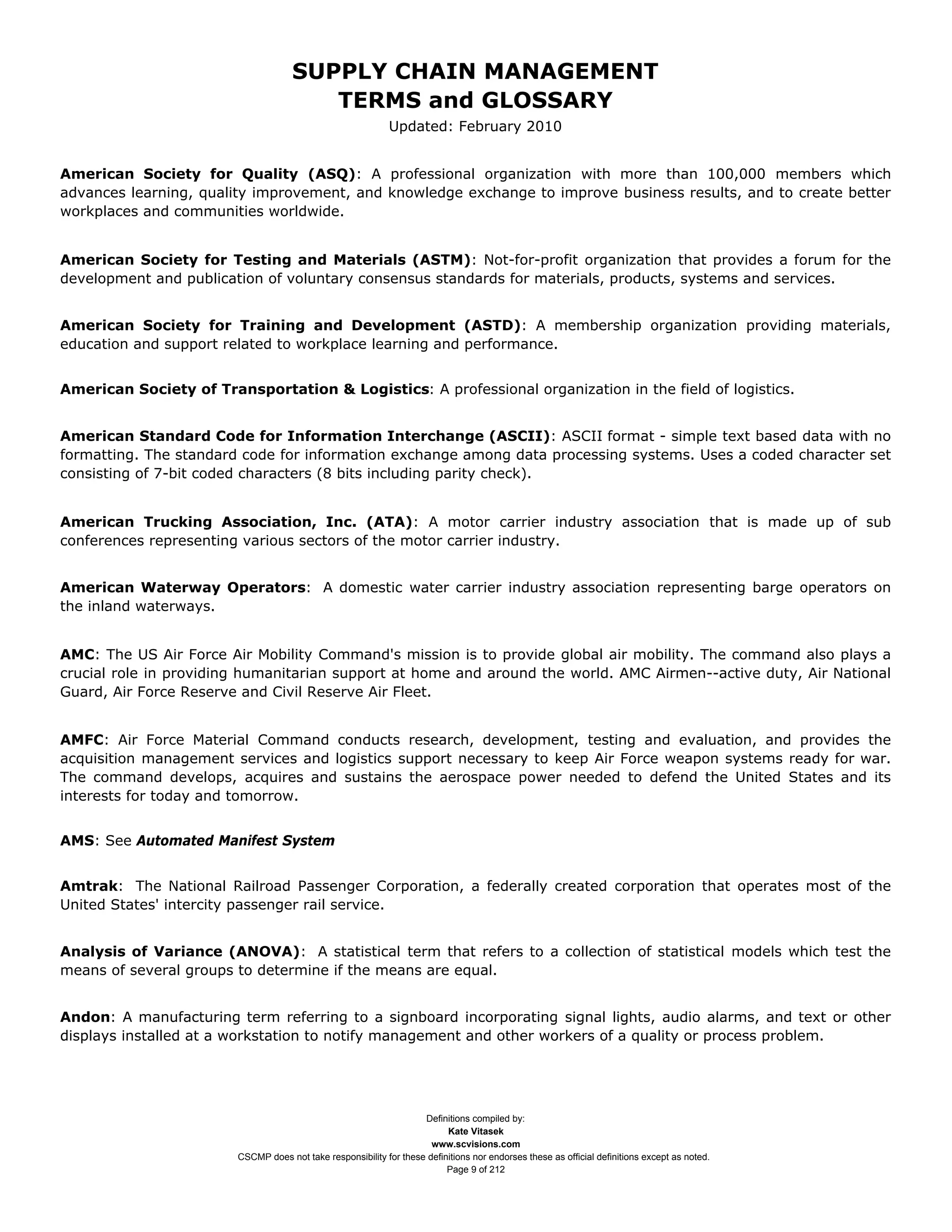SUPPLY CHAIN MANAGEMENT
                                        TERMS and GLOSSARY
                                                             Updated: February 2010


American Society for Quality (ASQ): A professional organization with more than 100,000 members which
advances learning, quality improvement, and knowledge exchange to improve business results, and to create better
workplaces and communities worldwide.


American Society for Testing and Materials (ASTM): Not-for-profit organization that provides a forum for the
development and publication of voluntary consensus standards for materials, products, systems and services.


American Society for Training and Development (ASTD): A membership organization providing materials,
education and support related to workplace learning and performance.


American Society of Transportation & Logistics: A professional organization in the field of logistics.


American Standard Code for Information Interchange (ASCII): ASCII format - simple text based data with no
formatting. The standard code for information exchange among data processing systems. Uses a coded character set
consisting of 7-bit coded characters (8 bits including parity check).


American Trucking Association, Inc. (ATA): A motor carrier industry association that is made up of sub
conferences representing various sectors of the motor carrier industry.


American Waterway Operators: A domestic water carrier industry association representing barge operators on
the inland waterways.


AMC: The US Air Force Air Mobility Command's mission is to provide global air mobility. The command also plays a
crucial role in providing humanitarian support at home and around the world. AMC Airmen--active duty, Air National
Guard, Air Force Reserve and Civil Reserve Air Fleet.


AMFC: Air Force Material Command conducts research, development, testing and evaluation, and provides the
acquisition management services and logistics support necessary to keep Air Force weapon systems ready for war.
The command develops, acquires and sustains the aerospace power needed to defend the United States and its
interests for today and tomorrow.


AMS: See Automated Manifest System


Amtrak: The National Railroad Passenger Corporation, a federally created corporation that operates most of the
United States' intercity passenger rail service.


Analysis of Variance (ANOVA): A statistical term that refers to a collection of statistical models which test the
means of several groups to determine if the means are equal.


Andon: A manufacturing term referring to a signboard incorporating signal lights, audio alarms, and text or other
displays installed at a workstation to notify management and other workers of a quality or process problem.




                                                                    Definitions compiled by:
                                                                          Kate Vitasek
                                                                      www.scvisions.com
                        CSCMP does not take responsibility for these definitions nor endorses these as official definitions except as noted.
                                                                          Page 9 of 212
 