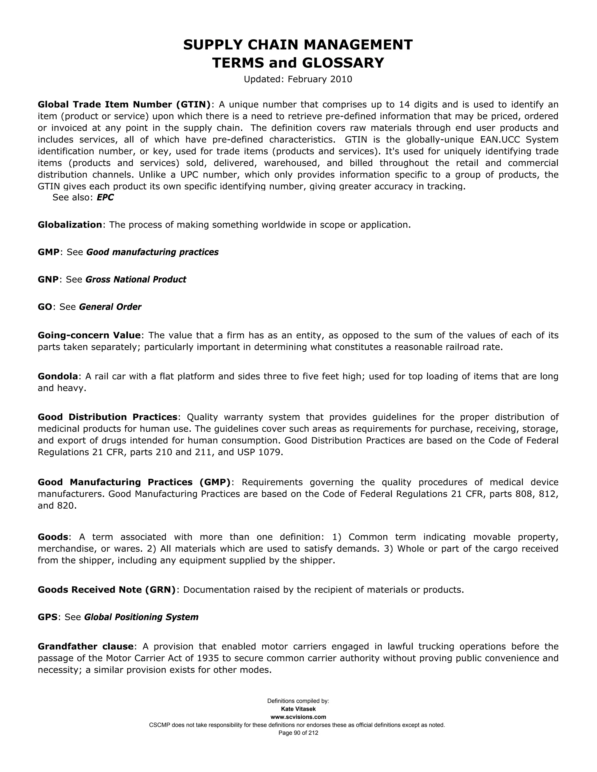 SUPPLY CHAIN MANAGEMENT
                                         TERMS and GLOSSARY
                                                              Updated: February 2010

Global Trade Item Number (GTIN): A unique number that comprises up to 14 digits and is used to identify an
item (product or service) upon which there is a need to retrieve pre-defined information that may be priced, ordered
or invoiced at any point in the supply chain. The definition covers raw materials through end user products and
includes services, all of which have pre-defined characteristics. GTIN is the globally-unique EAN.UCC System
identification number, or key, used for trade items (products and services). It's used for uniquely identifying trade
items (products and services) sold, delivered, warehoused, and billed throughout the retail and commercial
distribution channels. Unlike a UPC number, which only provides information specific to a group of products, the
GTIN gives each product its own specific identifying number, giving greater accuracy in tracking.
    See also: EPC


Globalization: The process of making something worldwide in scope or application.


GMP: See Good manufacturing practices


GNP: See Gross National Product


GO: See General Order


Going-concern Value: The value that a firm has as an entity, as opposed to the sum of the values of each of its
parts taken separately; particularly important in determining what constitutes a reasonable railroad rate.


Gondola: A rail car with a flat platform and sides three to five feet high; used for top loading of items that are long
and heavy.


Good Distribution Practices: Quality warranty system that provides guidelines for the proper distribution of
medicinal products for human use. The guidelines cover such areas as requirements for purchase, receiving, storage,
and export of drugs intended for human consumption. Good Distribution Practices are based on the Code of Federal
Regulations 21 CFR, parts 210 and 211, and USP 1079.


Good Manufacturing Practices (GMP): Requirements governing the quality procedures of medical device
manufacturers. Good Manufacturing Practices are based on the Code of Federal Regulations 21 CFR, parts 808, 812,
and 820.


Goods: A term associated with more than one definition: 1) Common term indicating movable property,
merchandise, or wares. 2) All materials which are used to satisfy demands. 3) Whole or part of the cargo received
from the shipper, including any equipment supplied by the shipper.


Goods Received Note (GRN): Documentation raised by the recipient of materials or products.


GPS: See Global Positioning System


Grandfather clause: A provision that enabled motor carriers engaged in lawful trucking operations before the
passage of the Motor Carrier Act of 1935 to secure common carrier authority without proving public convenience and
necessity; a similar provision exists for other modes.


                                                                     Definitions compiled by:
                                                                           Kate Vitasek
                                                                       www.scvisions.com
                         CSCMP does not take responsibility for these definitions nor endorses these as official definitions except as noted.
                                                                          Page 90 of 212
 