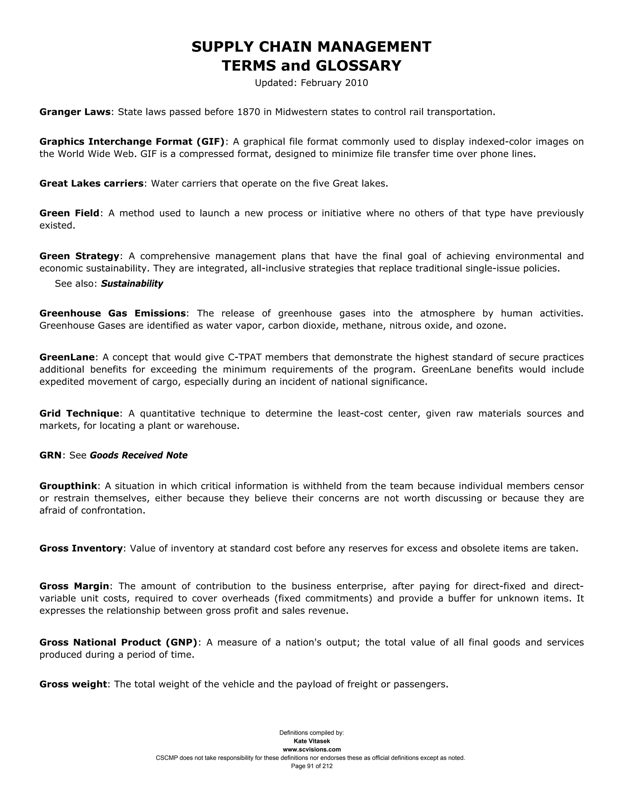 SUPPLY CHAIN MANAGEMENT
                                         TERMS and GLOSSARY
                                                              Updated: February 2010


Granger Laws: State laws passed before 1870 in Midwestern states to control rail transportation.


Graphics Interchange Format (GIF): A graphical file format commonly used to display indexed-color images on
the World Wide Web. GIF is a compressed format, designed to minimize file transfer time over phone lines.


Great Lakes carriers: Water carriers that operate on the five Great lakes.


Green Field: A method used to launch a new process or initiative where no others of that type have previously
existed.


Green Strategy: A comprehensive management plans that have the final goal of achieving environmental and
economic sustainability. They are integrated, all-inclusive strategies that replace traditional single-issue policies.
   See also: Sustainability


Greenhouse Gas Emissions: The release of greenhouse gases into the atmosphere by human activities.
Greenhouse Gases are identified as water vapor, carbon dioxide, methane, nitrous oxide, and ozone.


GreenLane: A concept that would give C-TPAT members that demonstrate the highest standard of secure practices
additional benefits for exceeding the minimum requirements of the program. GreenLane benefits would include
expedited movement of cargo, especially during an incident of national significance.


Grid Technique: A quantitative technique to determine the least-cost center, given raw materials sources and
markets, for locating a plant or warehouse.


GRN: See Goods Received Note


Groupthink: A situation in which critical information is withheld from the team because individual members censor
or restrain themselves, either because they believe their concerns are not worth discussing or because they are
afraid of confrontation.



Gross Inventory: Value of inventory at standard cost before any reserves for excess and obsolete items are taken.



Gross Margin: The amount of contribution to the business enterprise, after paying for direct-fixed and direct-
variable unit costs, required to cover overheads (fixed commitments) and provide a buffer for unknown items. It
expresses the relationship between gross profit and sales revenue.


Gross National Product (GNP): A measure of a nation's output; the total value of all final goods and services
produced during a period of time.


Gross weight: The total weight of the vehicle and the payload of freight or passengers.




                                                                     Definitions compiled by:
                                                                           Kate Vitasek
                                                                       www.scvisions.com
                         CSCMP does not take responsibility for these definitions nor endorses these as official definitions except as noted.
                                                                          Page 91 of 212
 