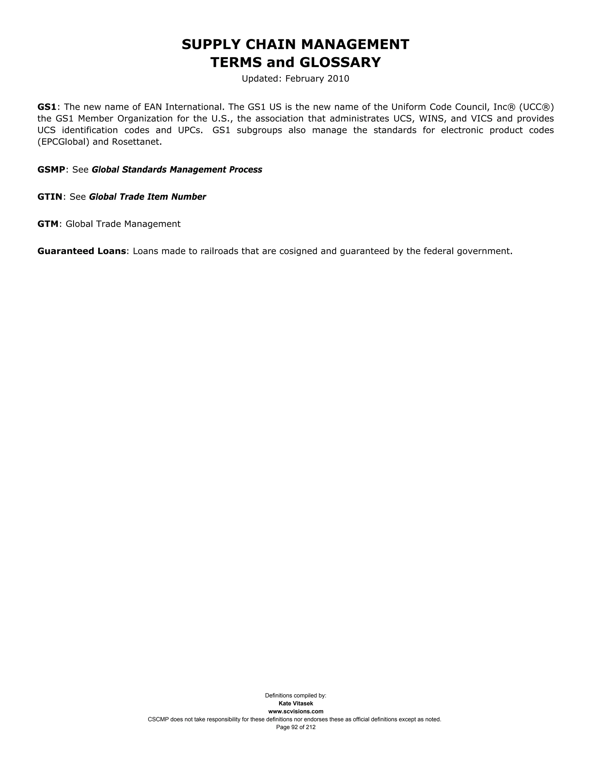 SUPPLY CHAIN MANAGEMENT
                                       TERMS and GLOSSARY
                                                            Updated: February 2010


GS1: The new name of EAN International. The GS1 US is the new name of the Uniform Code Council, Inc® (UCC®)
the GS1 Member Organization for the U.S., the association that administrates UCS, WINS, and VICS and provides
UCS identification codes and UPCs. GS1 subgroups also manage the standards for electronic product codes
(EPCGlobal) and Rosettanet.


GSMP: See Global Standards Management Process


GTIN: See Global Trade Item Number


GTM: Global Trade Management


Guaranteed Loans: Loans made to railroads that are cosigned and guaranteed by the federal government.




                                                                   Definitions compiled by:
                                                                         Kate Vitasek
                                                                     www.scvisions.com
                       CSCMP does not take responsibility for these definitions nor endorses these as official definitions except as noted.
                                                                        Page 92 of 212
 