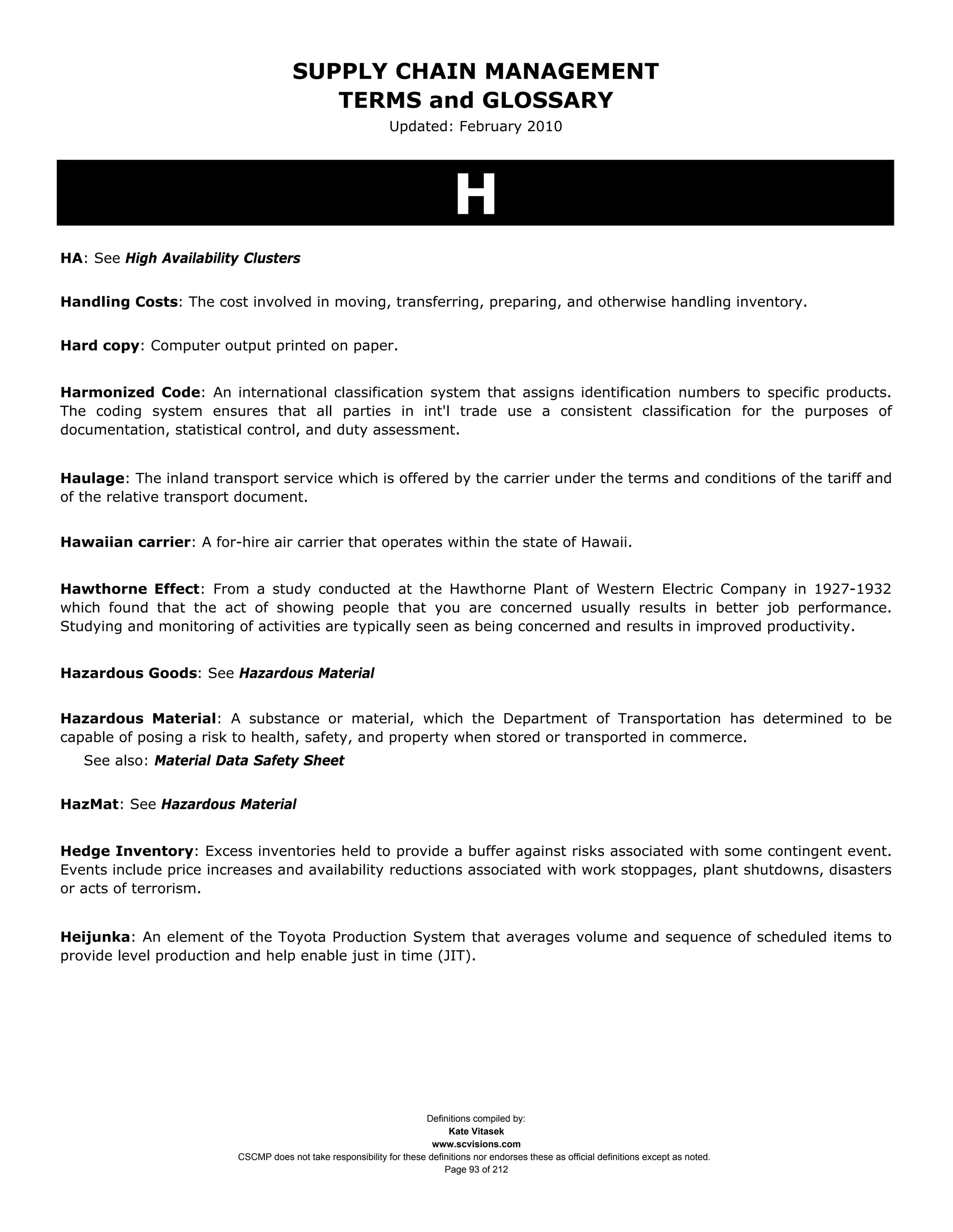 SUPPLY CHAIN MANAGEMENT
                                         TERMS and GLOSSARY
                                                              Updated: February 2010




                                                                             H
HA: See High Availability Clusters


Handling Costs: The cost involved in moving, transferring, preparing, and otherwise handling inventory.


Hard copy: Computer output printed on paper.


Harmonized Code: An international classification system that assigns identification numbers to specific products.
The coding system ensures that all parties in int'l trade use a consistent classification for the purposes of
documentation, statistical control, and duty assessment.


Haulage: The inland transport service which is offered by the carrier under the terms and conditions of the tariff and
of the relative transport document.


Hawaiian carrier: A for-hire air carrier that operates within the state of Hawaii.


Hawthorne Effect: From a study conducted at the Hawthorne Plant of Western Electric Company in 1927-1932
which found that the act of showing people that you are concerned usually results in better job performance.
Studying and monitoring of activities are typically seen as being concerned and results in improved productivity.


Hazardous Goods: See Hazardous Material


Hazardous Material: A substance or material, which the Department of Transportation has determined to be
capable of posing a risk to health, safety, and property when stored or transported in commerce.
   See also: Material Data Safety Sheet


HazMat: See Hazardous Material


Hedge Inventory: Excess inventories held to provide a buffer against risks associated with some contingent event.
Events include price increases and availability reductions associated with work stoppages, plant shutdowns, disasters
or acts of terrorism.


Heijunka: An element of the Toyota Production System that averages volume and sequence of scheduled items to
provide level production and help enable just in time (JIT).




                                                                     Definitions compiled by:
                                                                           Kate Vitasek
                                                                       www.scvisions.com
                         CSCMP does not take responsibility for these definitions nor endorses these as official definitions except as noted.
                                                                          Page 93 of 212
 