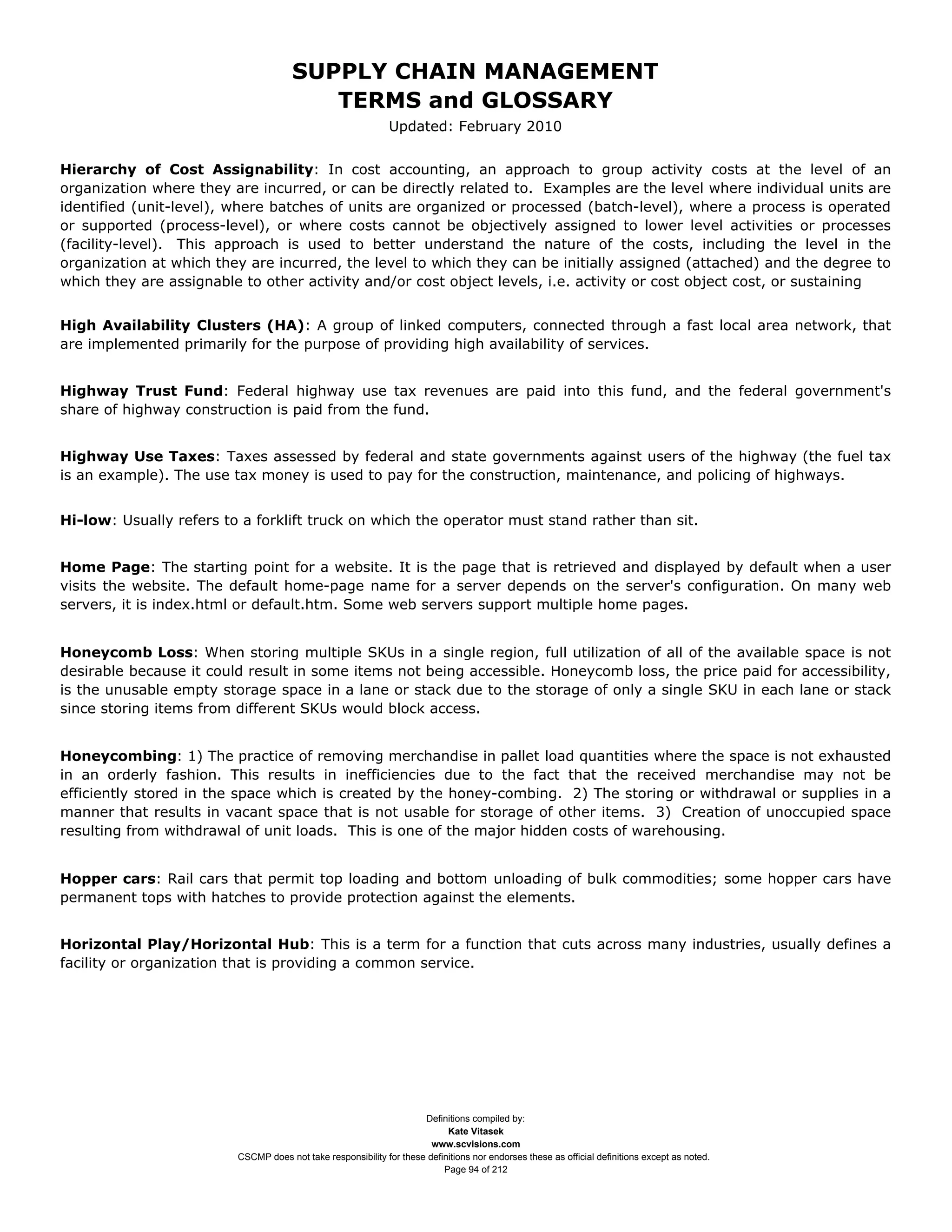 SUPPLY CHAIN MANAGEMENT
                                         TERMS and GLOSSARY
                                                              Updated: February 2010


Hierarchy of Cost Assignability: In cost accounting, an approach to group activity costs at the level of an
organization where they are incurred, or can be directly related to. Examples are the level where individual units are
identified (unit-level), where batches of units are organized or processed (batch-level), where a process is operated
or supported (process-level), or where costs cannot be objectively assigned to lower level activities or processes
(facility-level). This approach is used to better understand the nature of the costs, including the level in the
organization at which they are incurred, the level to which they can be initially assigned (attached) and the degree to
which they are assignable to other activity and/or cost object levels, i.e. activity or cost object cost, or sustaining


High Availability Clusters (HA): A group of linked computers, connected through a fast local area network, that
are implemented primarily for the purpose of providing high availability of services.


Highway Trust Fund: Federal highway use tax revenues are paid into this fund, and the federal government's
share of highway construction is paid from the fund.


Highway Use Taxes: Taxes assessed by federal and state governments against users of the highway (the fuel tax
is an example). The use tax money is used to pay for the construction, maintenance, and policing of highways.


Hi-low: Usually refers to a forklift truck on which the operator must stand rather than sit.


Home Page: The starting point for a website. It is the page that is retrieved and displayed by default when a user
visits the website. The default home-page name for a server depends on the server's configuration. On many web
servers, it is index.html or default.htm. Some web servers support multiple home pages.


Honeycomb Loss: When storing multiple SKUs in a single region, full utilization of all of the available space is not
desirable because it could result in some items not being accessible. Honeycomb loss, the price paid for accessibility,
is the unusable empty storage space in a lane or stack due to the storage of only a single SKU in each lane or stack
since storing items from different SKUs would block access.


Honeycombing: 1) The practice of removing merchandise in pallet load quantities where the space is not exhausted
in an orderly fashion. This results in inefficiencies due to the fact that the received merchandise may not be
efficiently stored in the space which is created by the honey-combing. 2) The storing or withdrawal or supplies in a
manner that results in vacant space that is not usable for storage of other items. 3) Creation of unoccupied space
resulting from withdrawal of unit loads. This is one of the major hidden costs of warehousing.


Hopper cars: Rail cars that permit top loading and bottom unloading of bulk commodities; some hopper cars have
permanent tops with hatches to provide protection against the elements.


Horizontal Play/Horizontal Hub: This is a term for a function that cuts across many industries, usually defines a
facility or organization that is providing a common service.




                                                                     Definitions compiled by:
                                                                           Kate Vitasek
                                                                       www.scvisions.com
                         CSCMP does not take responsibility for these definitions nor endorses these as official definitions except as noted.
                                                                          Page 94 of 212
 