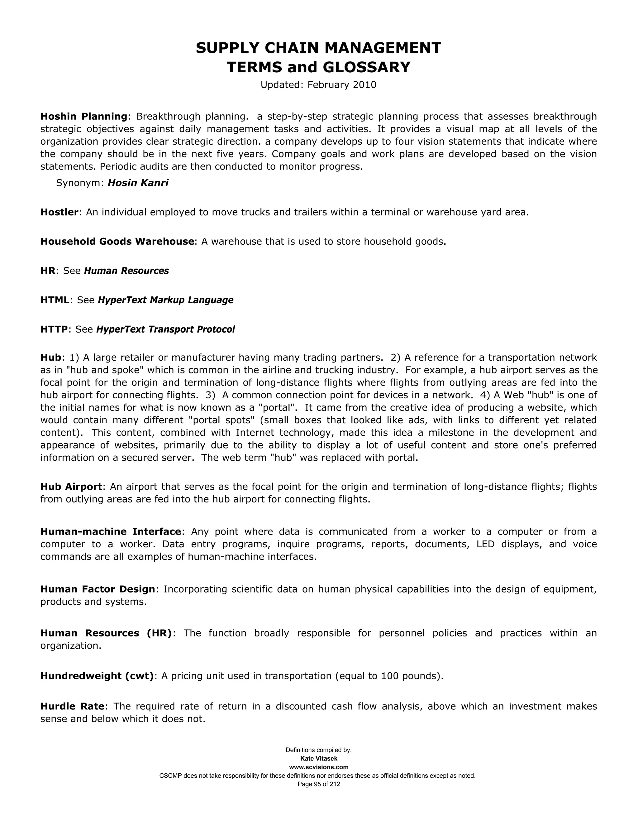 SUPPLY CHAIN MANAGEMENT
                                         TERMS and GLOSSARY
                                                              Updated: February 2010


Hoshin Planning: Breakthrough planning. a step-by-step strategic planning process that assesses breakthrough
strategic objectives against daily management tasks and activities. It provides a visual map at all levels of the
organization provides clear strategic direction. a company develops up to four vision statements that indicate where
the company should be in the next five years. Company goals and work plans are developed based on the vision
statements. Periodic audits are then conducted to monitor progress.
   Synonym: Hosin Kanri


Hostler: An individual employed to move trucks and trailers within a terminal or warehouse yard area.


Household Goods Warehouse: A warehouse that is used to store household goods.


HR: See Human Resources


HTML: See HyperText Markup Language


HTTP: See HyperText Transport Protocol


Hub: 1) A large retailer or manufacturer having many trading partners. 2) A reference for a transportation network
as in "hub and spoke" which is common in the airline and trucking industry. For example, a hub airport serves as the
focal point for the origin and termination of long-distance flights where flights from outlying areas are fed into the
hub airport for connecting flights. 3) A common connection point for devices in a network. 4) A Web "hub" is one of
the initial names for what is now known as a "portal". It came from the creative idea of producing a website, which
would contain many different "portal spots" (small boxes that looked like ads, with links to different yet related
content). This content, combined with Internet technology, made this idea a milestone in the development and
appearance of websites, primarily due to the ability to display a lot of useful content and store one's preferred
information on a secured server. The web term "hub" was replaced with portal.


Hub Airport: An airport that serves as the focal point for the origin and termination of long-distance flights; flights
from outlying areas are fed into the hub airport for connecting flights.


Human-machine Interface: Any point where data is communicated from a worker to a computer or from a
computer to a worker. Data entry programs, inquire programs, reports, documents, LED displays, and voice
commands are all examples of human-machine interfaces.


Human Factor Design: Incorporating scientific data on human physical capabilities into the design of equipment,
products and systems.


Human Resources (HR): The function broadly responsible for personnel policies and practices within an
organization.


Hundredweight (cwt): A pricing unit used in transportation (equal to 100 pounds).


Hurdle Rate: The required rate of return in a discounted cash flow analysis, above which an investment makes
sense and below which it does not.


                                                                     Definitions compiled by:
                                                                           Kate Vitasek
                                                                       www.scvisions.com
                         CSCMP does not take responsibility for these definitions nor endorses these as official definitions except as noted.
                                                                          Page 95 of 212
 