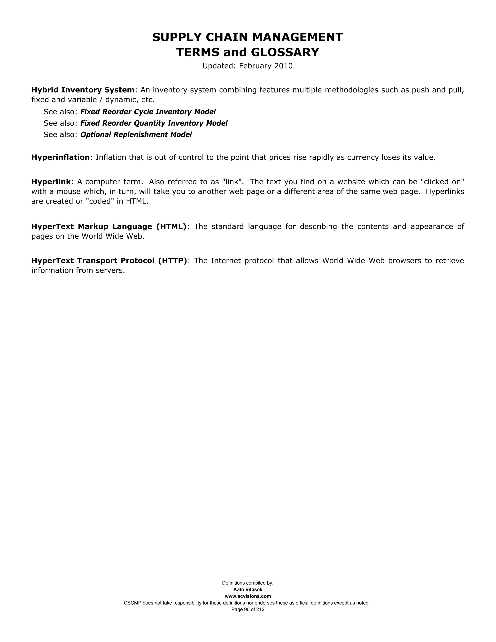 SUPPLY CHAIN MANAGEMENT
                                          TERMS and GLOSSARY
                                                               Updated: February 2010


Hybrid Inventory System: An inventory system combining features multiple methodologies such as push and pull,
fixed and variable / dynamic, etc.
   See also: Fixed Reorder Cycle Inventory Model
   See also: Fixed Reorder Quantity Inventory Model
   See also: Optional Replenishment Model


Hyperinflation: Inflation that is out of control to the point that prices rise rapidly as currency loses its value.


Hyperlink: A computer term. Also referred to as "link". The text you find on a website which can be "clicked on"
with a mouse which, in turn, will take you to another web page or a different area of the same web page. Hyperlinks
are created or "coded" in HTML.


HyperText Markup Language (HTML): The standard language for describing the contents and appearance of
pages on the World Wide Web.


HyperText Transport Protocol (HTTP): The Internet protocol that allows World Wide Web browsers to retrieve
information from servers.




                                                                      Definitions compiled by:
                                                                            Kate Vitasek
                                                                        www.scvisions.com
                          CSCMP does not take responsibility for these definitions nor endorses these as official definitions except as noted.
                                                                           Page 96 of 212
 