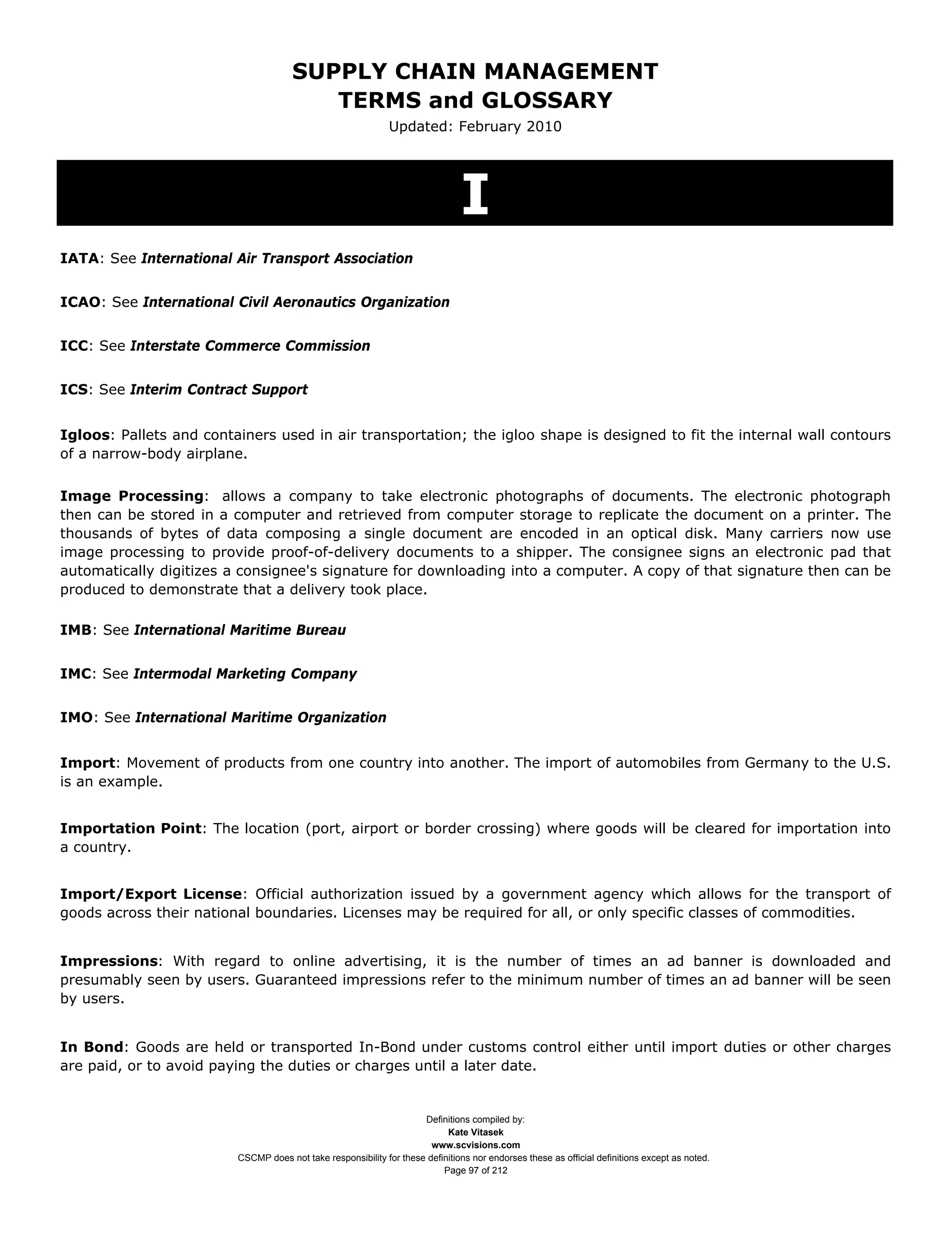 SUPPLY CHAIN MANAGEMENT
                                         TERMS and GLOSSARY
                                                              Updated: February 2010




                                                                               I
IATA: See International Air Transport Association


ICAO: See International Civil Aeronautics Organization


ICC: See Interstate Commerce Commission


ICS: See Interim Contract Support


Igloos: Pallets and containers used in air transportation; the igloo shape is designed to fit the internal wall contours
of a narrow-body airplane.


Image Processing: allows a company to take electronic photographs of documents. The electronic photograph
then can be stored in a computer and retrieved from computer storage to replicate the document on a printer. The
thousands of bytes of data composing a single document are encoded in an optical disk. Many carriers now use
image processing to provide proof-of-delivery documents to a shipper. The consignee signs an electronic pad that
automatically digitizes a consignee's signature for downloading into a computer. A copy of that signature then can be
produced to demonstrate that a delivery took place.

IMB: See International Maritime Bureau


IMC: See Intermodal Marketing Company


IMO: See International Maritime Organization


Import: Movement of products from one country into another. The import of automobiles from Germany to the U.S.
is an example.


Importation Point: The location (port, airport or border crossing) where goods will be cleared for importation into
a country.


Import/Export License: Official authorization issued by a government agency which allows for the transport of
goods across their national boundaries. Licenses may be required for all, or only specific classes of commodities.


Impressions: With regard to online advertising, it is the number of times an ad banner is downloaded and
presumably seen by users. Guaranteed impressions refer to the minimum number of times an ad banner will be seen
by users.


In Bond: Goods are held or transported In-Bond under customs control either until import duties or other charges
are paid, or to avoid paying the duties or charges until a later date.


                                                                     Definitions compiled by:
                                                                           Kate Vitasek
                                                                       www.scvisions.com
                         CSCMP does not take responsibility for these definitions nor endorses these as official definitions except as noted.
                                                                          Page 97 of 212
 
