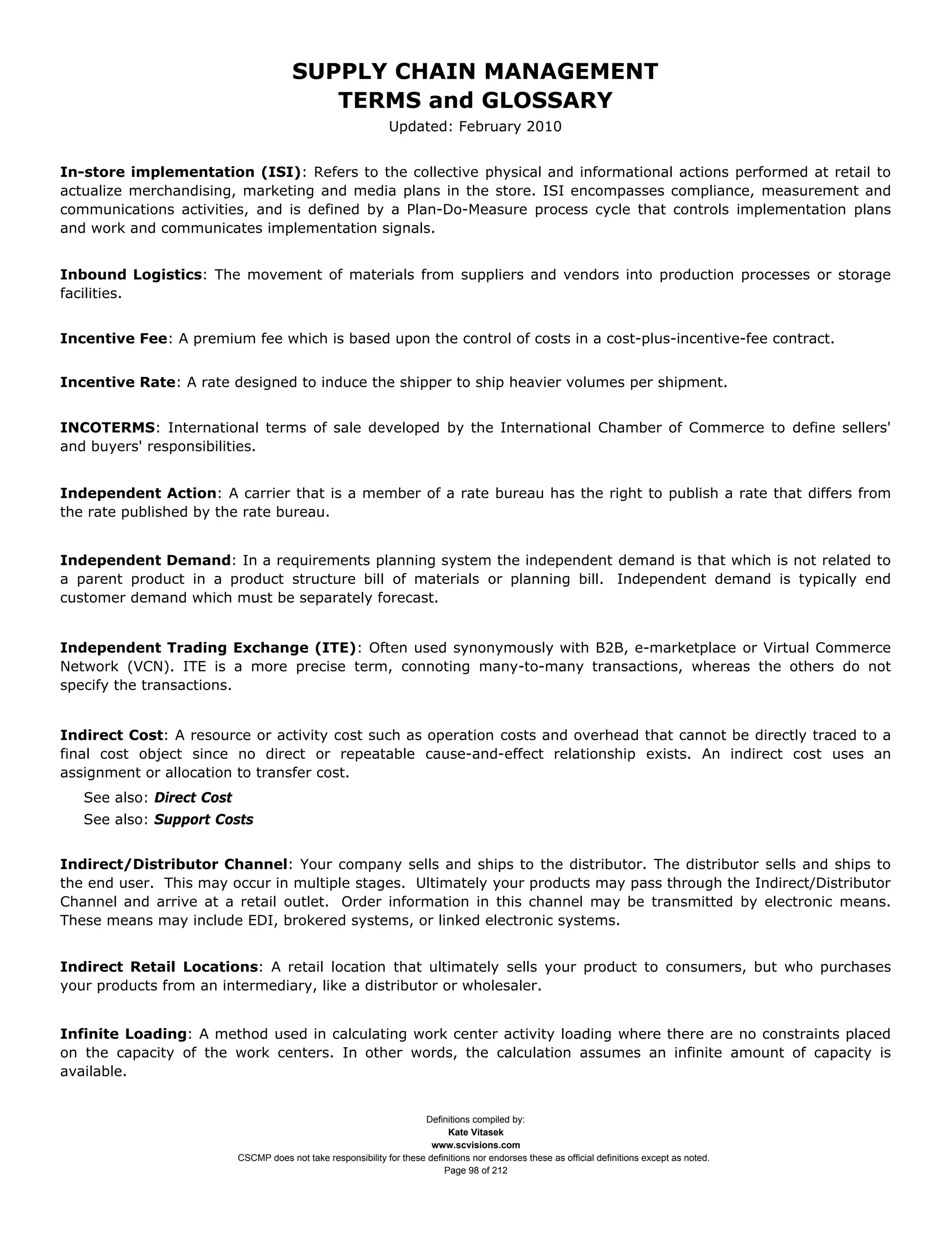 SUPPLY CHAIN MANAGEMENT
                                           TERMS and GLOSSARY
                                                                Updated: February 2010


In-store implementation (ISI): Refers to the collective physical and informational actions performed at retail to
actualize merchandising, marketing and media plans in the store. ISI encompasses compliance, measurement and
communications activities, and is defined by a Plan-Do-Measure process cycle that controls implementation plans
and work and communicates implementation signals.


Inbound Logistics: The movement of materials from suppliers and vendors into production processes or storage
facilities.


Incentive Fee: A premium fee which is based upon the control of costs in a cost-plus-incentive-fee contract.


Incentive Rate: A rate designed to induce the shipper to ship heavier volumes per shipment.


INCOTERMS: International terms of sale developed by the International Chamber of Commerce to define sellers'
and buyers' responsibilities.


Independent Action: A carrier that is a member of a rate bureau has the right to publish a rate that differs from
the rate published by the rate bureau.


Independent Demand: In a requirements planning system the independent demand is that which is not related to
a parent product in a product structure bill of materials or planning bill. Independent demand is typically end
customer demand which must be separately forecast.


Independent Trading Exchange (ITE): Often used synonymously with B2B, e-marketplace or Virtual Commerce
Network (VCN). ITE is a more precise term, connoting many-to-many transactions, whereas the others do not
specify the transactions.


Indirect Cost: A resource or activity cost such as operation costs and overhead that cannot be directly traced to a
final cost object since no direct or repeatable cause-and-effect relationship exists. An indirect cost uses an
assignment or allocation to transfer cost.
   See also: Direct Cost
   See also: Support Costs


Indirect/Distributor Channel: Your company sells and ships to the distributor. The distributor sells and ships to
the end user. This may occur in multiple stages. Ultimately your products may pass through the Indirect/Distributor
Channel and arrive at a retail outlet. Order information in this channel may be transmitted by electronic means.
These means may include EDI, brokered systems, or linked electronic systems.


Indirect Retail Locations: A retail location that ultimately sells your product to consumers, but who purchases
your products from an intermediary, like a distributor or wholesaler.


Infinite Loading: A method used in calculating work center activity loading where there are no constraints placed
on the capacity of the work centers. In other words, the calculation assumes an infinite amount of capacity is
available.


                                                                       Definitions compiled by:
                                                                             Kate Vitasek
                                                                         www.scvisions.com
                           CSCMP does not take responsibility for these definitions nor endorses these as official definitions except as noted.
                                                                            Page 98 of 212
 