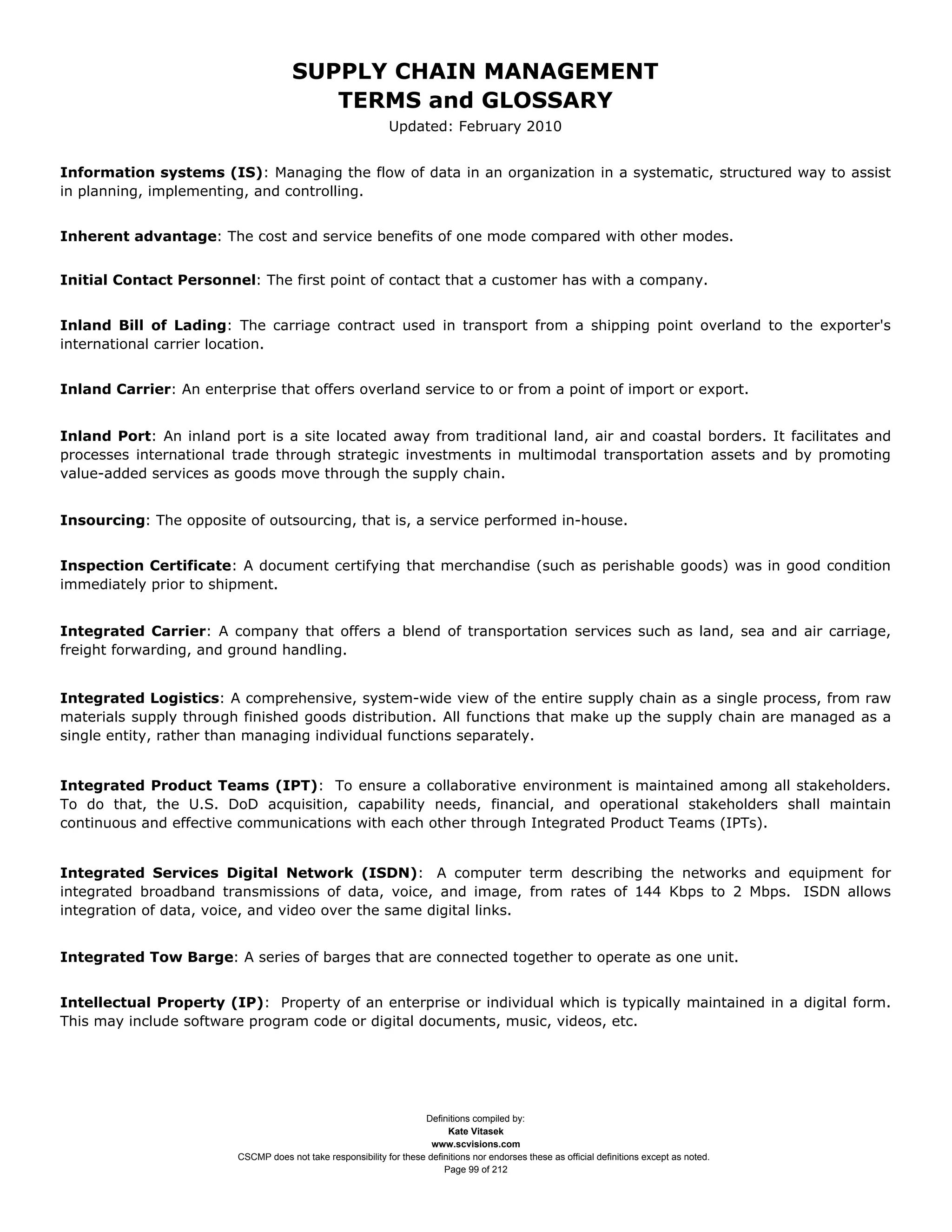 SUPPLY CHAIN MANAGEMENT
                                         TERMS and GLOSSARY
                                                              Updated: February 2010


Information systems (IS): Managing the flow of data in an organization in a systematic, structured way to assist
in planning, implementing, and controlling.


Inherent advantage: The cost and service benefits of one mode compared with other modes.


Initial Contact Personnel: The first point of contact that a customer has with a company.


Inland Bill of Lading: The carriage contract used in transport from a shipping point overland to the exporter's
international carrier location.


Inland Carrier: An enterprise that offers overland service to or from a point of import or export.


Inland Port: An inland port is a site located away from traditional land, air and coastal borders. It facilitates and
processes international trade through strategic investments in multimodal transportation assets and by promoting
value-added services as goods move through the supply chain.


Insourcing: The opposite of outsourcing, that is, a service performed in-house.


Inspection Certificate: A document certifying that merchandise (such as perishable goods) was in good condition
immediately prior to shipment.


Integrated Carrier: A company that offers a blend of transportation services such as land, sea and air carriage,
freight forwarding, and ground handling.


Integrated Logistics: A comprehensive, system-wide view of the entire supply chain as a single process, from raw
materials supply through finished goods distribution. All functions that make up the supply chain are managed as a
single entity, rather than managing individual functions separately.


Integrated Product Teams (IPT): To ensure a collaborative environment is maintained among all stakeholders.
To do that, the U.S. DoD acquisition, capability needs, financial, and operational stakeholders shall maintain
continuous and effective communications with each other through Integrated Product Teams (IPTs).


Integrated Services Digital Network (ISDN): A computer term describing the networks and equipment for
integrated broadband transmissions of data, voice, and image, from rates of 144 Kbps to 2 Mbps. ISDN allows
integration of data, voice, and video over the same digital links.


Integrated Tow Barge: A series of barges that are connected together to operate as one unit.


Intellectual Property (IP): Property of an enterprise or individual which is typically maintained in a digital form.
This may include software program code or digital documents, music, videos, etc.




                                                                     Definitions compiled by:
                                                                           Kate Vitasek
                                                                       www.scvisions.com
                         CSCMP does not take responsibility for these definitions nor endorses these as official definitions except as noted.
                                                                          Page 99 of 212
 