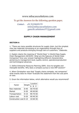 SUPPLY CHAIN MANAGEMENT
SECTION A
1. "There are many possible structures for supply chain, but the simplest
view has materials converging on an organization through tiers of
suppliers and products diverging through tiers of customers." Elaborate.
2. Explain clearly the meaning of "World-Class" in World-Class Supply
Chain Management (WCSCM). What are the features of World-Class
Companies? Give your answer highlighting different characteristics
pertaining to management level, quality control, operations/production
and technological advances.
3. Define Enterprise Resource Planning (ERP). Give its tangible and
intangible benefits. Why does a company pursue a new ERP solution?
4. When Christopher says that "Supply chains compete, not companies"
what exactly does he mean? Evaluate this statement from the cost point
of view.
5. Given the information below, which alternative would you recommend?
Factor Weight
Location
A B C
Raw materials 0-40 50 70 60
Market 0-20 40 40 80
Transportation 0-10 90 70 50
Labour cost 0-20 40 40 30
Construction cost 0-10 10 60 30
 