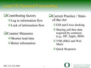 (cont’d) Demand Forecasting Contributing factors Lag in information flow Lack of information flow Counter Measures Shorten lead time Better information Current Practice / State-of-the-Art EDI and Cross docking Sharing sell-thru data required by contracts (e.g., HP, Apple, IBM) VMI (P&G and Wal-Mart) Quick Response 