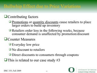 Bullwhip Effect due to Price Variations Contributing factors Promotions  or  quantity discounts  cause retailers to place larger orders to build up inventory Retailers order less in the following weeks, because consumer demand is unaffected by promotion/discount Counter Measures Everyday low price No discount to retailers Direct discounts to consumers through coupons This is related to our case study #3 