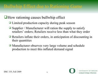 Bullwhip Effect due to Rationing Game How rationing causes bullwhip effect Limited production capacity during peak season Supplier / Manufacturer will ration the supply to satisfy retailers’ orders; Retailers receive less than what they order Retailers inflate their orders, in anticipation of discounting in their quantities Manufacturer observes very large volume and schedule production to meet this inflated demand signal 