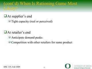 (cont’d) When Is Rationing Game Most Likely? At supplier’s end Tight capacity (real or perceived) At retailer’s end Anticipate demand peaks Competition with other retailers for same product 