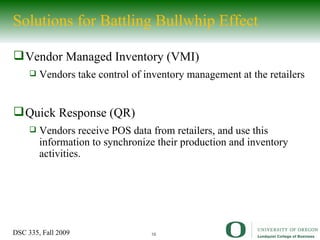 Solutions for Battling Bullwhip Effect Vendor Managed Inventory (VMI) Vendors take control of inventory management at the retailers Quick Response (QR) Vendors receive POS data from retailers, and use this information to synchronize their production and inventory activities.  