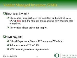 Vendor Managed Inventory (VMI) How does it work? The vendor (supplier) receives inventory and point-of-sales (POS)  data  from the retailers and calculates how much to ship to retailers.  The vendor places orders for supply.  VMI projects Dillard Department Stores, JCPenney and Wal-Mart Sales increases of 20 to 25% 30% inventory turnover improvements 