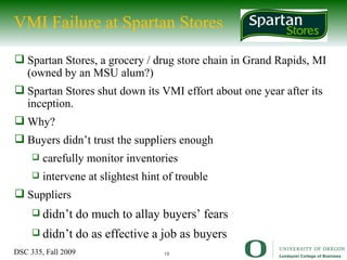 VMI Failure at Spartan Stores Spartan Stores, a grocery / drug store chain in Grand Rapids, MI (owned by an MSU alum?) Spartan Stores shut down its VMI effort about one year after its inception. Why? Buyers didn’t trust the suppliers enough carefully monitor inventories intervene at slightest hint of trouble Suppliers didn’t do much to allay buyers’ fears didn’t do as effective a job as buyers 