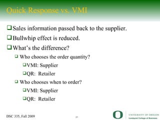 Quick Response vs. VMI Sales information passed back to the supplier. Bullwhip effect is reduced. What’s the difference? Who chooses the order quantity? VMI: Supplier QR:  Retailer Who chooses when to order? VMI: Supplier QR:  Retailer 