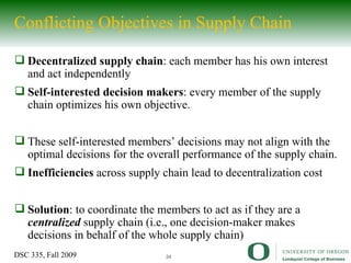 Conflicting Objectives in Supply Chain Decentralized supply chain : each member has his own interest and act independently Self-interested decision makers : every member of the supply chain optimizes his own objective. These self-interested members’ decisions may not align with the optimal decisions for the overall performance of the supply chain. Inefficiencies  across supply chain lead to decentralization cost Solution : to coordinate the members to act as if they are a  centralized  supply chain (i.e., one decision-maker makes decisions in behalf of the whole supply chain) 