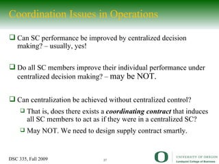 Coordination Issues in Operations Can SC performance be improved by centralized decision making? – usually, yes! Do all SC members improve their individual performance under centralized decision making? –  may be NOT.  Can centralization be achieved without centralized control?  That is, does there exists a  coordinating contract  that induces all SC members to act as if they were in a centralized SC? May NOT. We need to design supply contract smartly. 