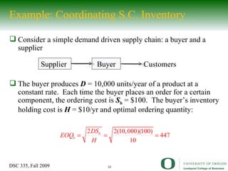 Example: Coordinating S.C. Inventory Consider a simple demand driven supply chain: a buyer and a supplier The buyer produces  D  = 10,000 units/year of a product at a constant rate.  Each time the buyer places an order for a certain component, the ordering cost is  S b  = $100.  The buyer’s inventory holding cost is  H  = $10/yr and optimal ordering quantity: Buyer Supplier Customers 