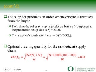 (cont’d) The supplier produces an order whenever one is received from the buyer.  Each time the seller sets up to produce a batch of components, the production setup cost is S s  = $300. The supplier’s total (setup) cost = S s (D/EOQ b ). Optimal ordering quantity for the  centralized  supply chain : 