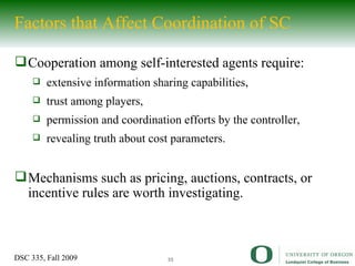 Factors that Affect Coordination of SC Cooperation among self-interested agents require: extensive information sharing capabilities, trust among players, permission and coordination efforts by the controller, revealing truth about cost parameters. Mechanisms such as pricing, auctions, contracts, or incentive rules are worth investigating. 