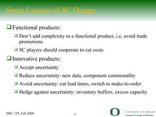Some Lessons of SC Design Functional products: Don’t add complexity to a functional product, i.e. avoid trade promotions SC players should cooperate to cut costs Innovative products: Accept uncertainty Reduce uncertainty: new data, component commonality Avoid uncertainty: cut lead times, switch to make-to-order Hedge against uncertainty: inventory buffers, excess capacity 