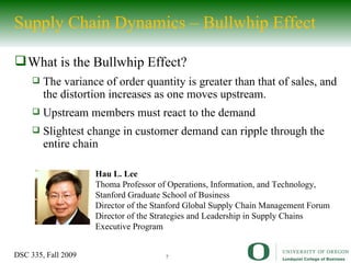 Supply Chain Dynamics – Bullwhip Effect What is the Bullwhip Effect? The variance of order quantity is greater than that of sales, and the distortion increases as one moves upstream. Upstream members must react to the demand  Slightest change in customer demand can ripple through the entire chain Hau L. Lee Thoma Professor of Operations, Information, and Technology, Stanford Graduate School of Business Director of the Stanford Global Supply Chain Management Forum Director of the Strategies and Leadership in Supply Chains Executive Program 