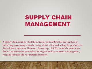 SUPPLY CHAIN
MANAGEMENT
• A supply chain consists of all the activities and entities that are involved in
extracting, processing, manufacturing, distributing and selling the products to
the ultimate customers. However, the concept of SCM is much broader than
that of the marketing channels as SCM goes back to a distant starting point /
root and includes the raw material suppliers.
 