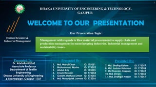 Human Resource &
Industrial Management
WELCOME TO OUR PRESENTATION
DHAKA UNIVERSITY OF ENGINEERING & TECHNOLOGY,
GAZIPUR
Our Presentation Topic:
Management with regards to Raw material procurement to supply chain and
production management in manufacturing industries. Industrial management and
sustainability issues.
7. Md. Shafiqul Islam ID: 175057
8. Md. Jashiar Rahman ID: 175058
9. Md Shamim Hossain ID: 175059
10. Md. Imran ID: 175060
11. Md. Shafiqul Hasan ID: 175061
Presented By:
Dr. Abdullahil Kafi
Associate Professor
Department of Textile
Engineering
Dhaka University of Engineering
& Technology, Gazipur-1707
Presented To:
1. Md. Maruf Khan ID: 175051
2. Muhammad Nasim ID: 175052
3. Abdul Aziz ID: 175053
4. Imam Hossain ID: 175054
5. Golam Mortuza Limon ID: 175055
6. Md. Mosaddek Jaman ID: 175056
Presented By:
1
 