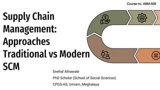 Supply Chain
Management:
Approaches
Traditional vs Modern
SCM Snehal Athawale
PhD Scholar (School of Social Sciences)
CPGS-AS, Umiam, Meghalaya
Course no. ABM-508
 