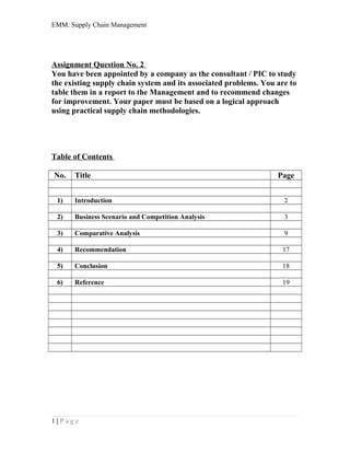 EMM: Supply Chain Management
Assignment Question No. 2
You have been appointed by a company as the consultant / PIC to study
the existing supply chain system and its associated problems. You are to
table them in a report to the Management and to recommend changes
for improvement. Your paper must be based on a logical approach
using practical supply chain methodologies.
Table of Contents
No. Title Page
1) Introduction 2
2) Business Scenario and Competition Analysis 3
3) Comparative Analysis 9
4) Recommendation 17
5) Conclusion 18
6) Reference 19
1 | P a g e
 