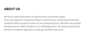 ABOUT US
We have a specialized team of experts who can provide supply
chain management assignment help in a desired way. EssayCorp knows that
students look for quality services at an economical price, therefore we provide
the best service within deadline at an affordable price. We always ensure that
whenever students approach us they get satisfied every time.
 