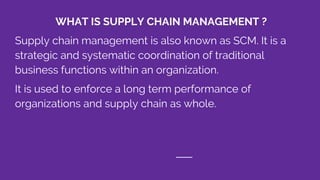 WHAT IS SUPPLY CHAIN MANAGEMENT ?
Supply chain management is also known as SCM. It is a
strategic and systematic coordination of traditional
business functions within an organization.
It is used to enforce a long term performance of
organizations and supply chain as whole.
 