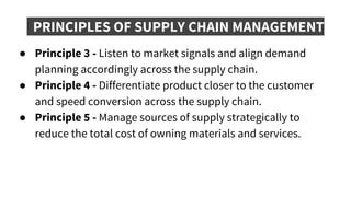 PRINCIPLES OF SUPPLY CHAIN MANAGEMENT
● Principle 3 - Listen to market signals and align demand
planning accordingly across the supply chain.
● Principle 4 - Differentiate product closer to the customer
and speed conversion across the supply chain.
● Principle 5 - Manage sources of supply strategically to
reduce the total cost of owning materials and services.
 