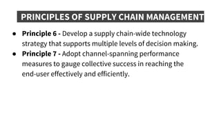 PRINCIPLES OF SUPPLY CHAIN MANAGEMENT
● Principle 6 - Develop a supply chain-wide technology
strategy that supports multiple levels of decision making.
● Principle 7 - Adopt channel-spanning performance
measures to gauge collective success in reaching the
end-user effectively and efficiently.
 