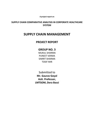 A project report on
SUPPLY CHAIN COMPARATIVE ANALYSIS IN CORPORATE HEALTHCARE
SYSTEM
SUPPLY CHAIN MANAGEMENT
PROJECT REPORT
GROUP NO. 3
MUKUL SHARMA
PUNEET VERMA
SIMRIT SHARMA
TOSIF MIR
Submitted to
Mr. Gaurav Goyal
Astt. Professor,
LMTSOM, Dera Bassi
 