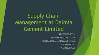 Supply Chain
Management at Dalmia
Cement Limited
PREPARED BY :-
TANMAY MHATRE – 4749
RUDRAKSH ANABHAVANE – 4760
GUIDED BY :-
Prof. Shital Patel
 