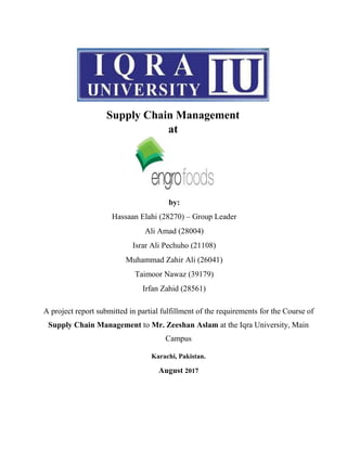 Supply Chain Management
at
by:
Hassaan Elahi (28270) – Group Leader
Ali Amad (28004)
Israr Ali Pechuho (21108)
Muhammad Zahir Ali (26041)
Taimoor Nawaz (39179)
Irfan Zahid (28561)
A project report submitted in partial fulfillment of the requirements for the Course of
Supply Chain Management to Mr. Zeeshan Aslam at the Iqra University, Main
Campus
Karachi, Pakistan.
August 2017
 