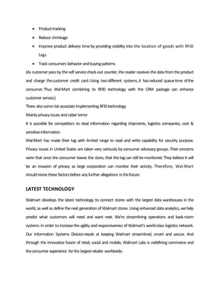  Producttracking
 Reduce shrinkage
 Improve product delivery timeby providing visibility into the location of goods with RFID
tags
 Track consumers behavior andbuyingpatterns
(As customer pass by theself servicecheck-out counter, thereader receives thedata fromtheproduct
and charge thecustomer credit card.Using twodifferent systems,it hasreduced queuetime ofthe
consumer.Thus Wal-Mart combining its RFID technology with the CRM package can enhance
customer service.)
There alsosomeriskassociateimplementing RFIDtechnology
Mainlyprivacyissuesand cyber terror
It is possible for competitors to steal information regarding shipments, logistics companies, cost &
sensitiveinformation
Wal-Mart has made their tag with limited range to read and write capability for security purpose.
Privacy issues in United States are taken very seriously by consumer advocacy groups. Their concerns
were that once the consumer leaves the store, that thetag can still bemonitored. They believeit will
be an invasion of privacy as large corporation can monitor their activity. Therefore, Wal-Mart
shouldrevisethesefactorsbefore anyfurther allegations inthefuture.
LATEST TECHNOLOGY
Walmart develops the latest technology to connect stores with the largest data warehouses in the
world, as well as definethenext generation of Walmart stores. Using enhanced data analytics, wehelp
predict what customers will need and want next. We’re streamlining operations and back-room
systems in order to increasetheagility and responsiveness of Walmart’s world-class logistics network.
Our Information Systems Divisionexcels at keeping Walmart streamlined, smart and secure. And
through the innovative fusion of retail, social and mobile, Walmart Labs is redefining commerce and
theconsumer experience forthelargestretailer worldwide.
 