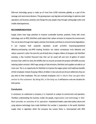 Wal-mart technology group is made up of more than 6,700 visionaries globally as a part of the
Leverage and ecommercedivisions. This growing team uses big data and technology to optimizeretail
operations and business practices and change the way people shop through cutting-edge online and
mobileretailexperiences.
RECOMMENDATION
Supply chains have huge potential to improve sustainable business practices. Firstly with smart
technology such as RFID, Wal-Mart could reduce their carbon emission to improvetheenvironment.
This can bedonethrough their logistic activities that directly contributeto environmental degradation.
It can improve their corporate reputation aswell asfurther improvingoperational
efficiencyandlowering cost.RFID tracking functions can reduce unnecessary truck deliveries and
reduce customer’s visitor thestorefor out-of-stock items. Imaginemillions of shoppers visit Wal-Mart
everyday; a few hundred thousand trips that can be saved will save tons of gallons of carbon
emission.Even within its store, theforklifts that runaround canlocatetheproduct with100% accuracy
reducing carbon emission. With hugesavings on fuel emissions, Wal-Mart and suppliersareabletocut
more cost. This is an opportunity for Wal-Mart to improvethewages system and healthcarebenefits
of their employee. Instead of paying millions of dollars in law suitandout-of-courtsettlement,theycan
pay extra to their employees. This can motivate employees and in return they can give extra
service to the customers. By doing this, in the long run, it will becomea win-win situation for
bothparties.
Conclusion
In conclusion, to understand a company, it is important to analyze its environment and operation.
Therefore understanding the business model, the people, organization and technology in Wal-
Mart provides an overview of its operation. Inspirational leaders, open door policy cultureand
using advance technology have made Wal-Mart the number 1 corporation in the world. Wal-Mart
supply chain is legendary which the company key success factor is. Accompanied with RFID
 