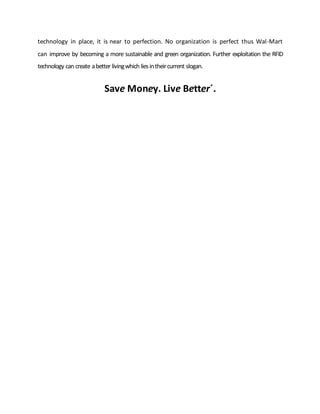 technology in place, it is near to perfection. No organization is perfect thus Wal-Mart
can improve by becoming a more sustainable and green organization. Further exploitation the RFID
technology can create abetter livingwhich liesintheircurrent slogan.
Save Money. Live Better´.
 