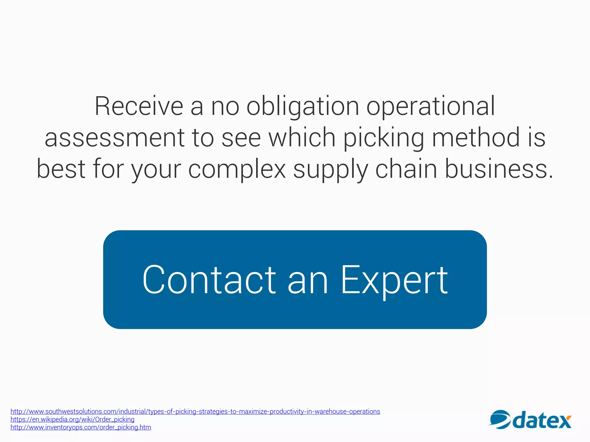 Receive a no obligation operational
assessment to see which picking method is
best for your complex supply chain business.
Contact an Expert
http://www.southwestsolutions.com/industrial/types-of-picking-strategies-to-maximize-productivity-in-warehouse-operations
https://en.wikipedia.org/wiki/Order_picking
http://www.inventoryops.com/order_picking.htm
 