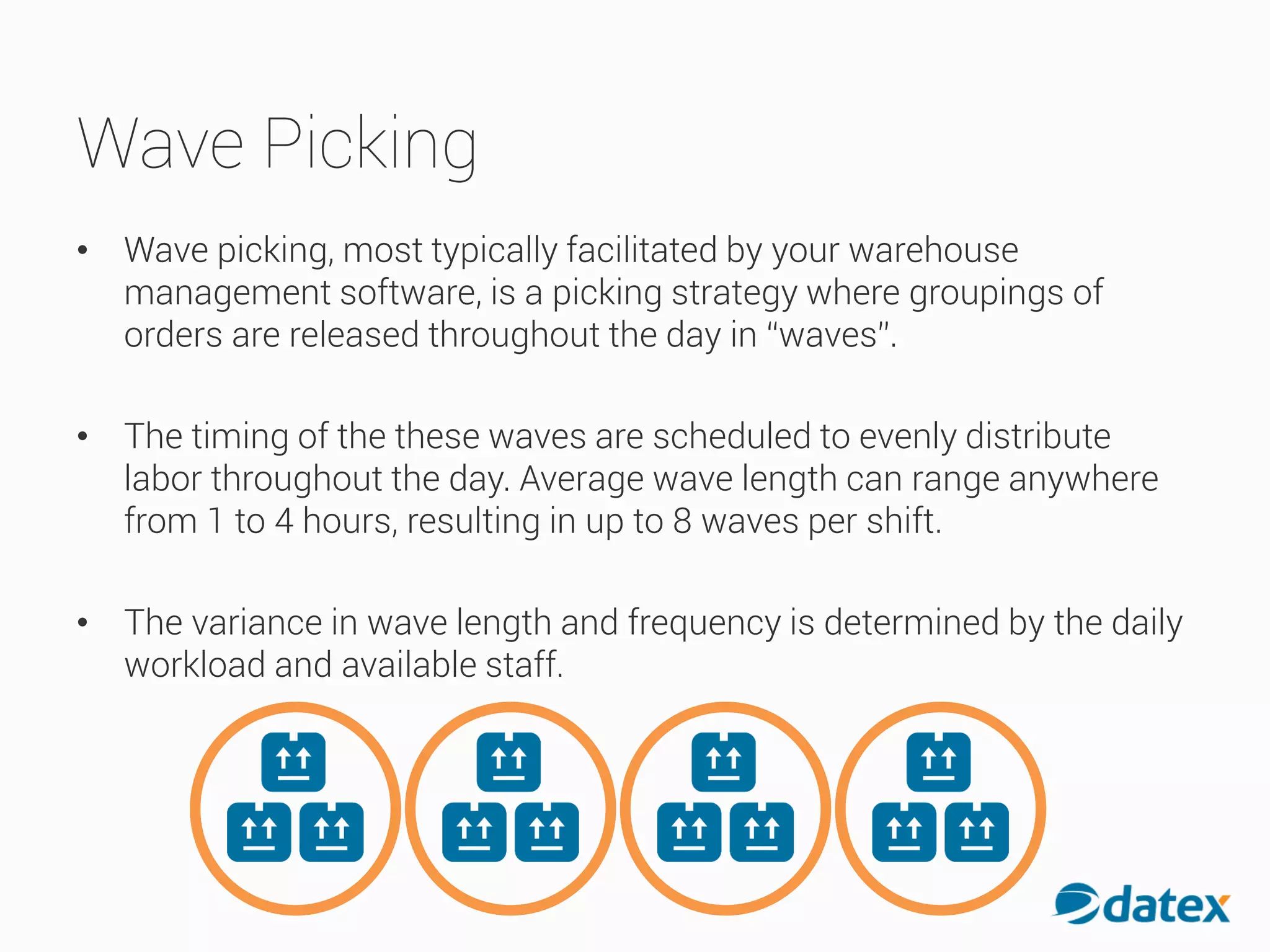 Wave Picking
• Wave picking, most typically facilitated by your warehouse
management software, is a picking strategy where groupings of
orders are released throughout the day in “waves”.
• The timing of the these waves are scheduled to evenly distribute
labor throughout the day. Average wave length can range anywhere
from 1 to 4 hours, resulting in up to 8 waves per shift.
• The variance in wave length and frequency is determined by the daily
workload and available staff.
 