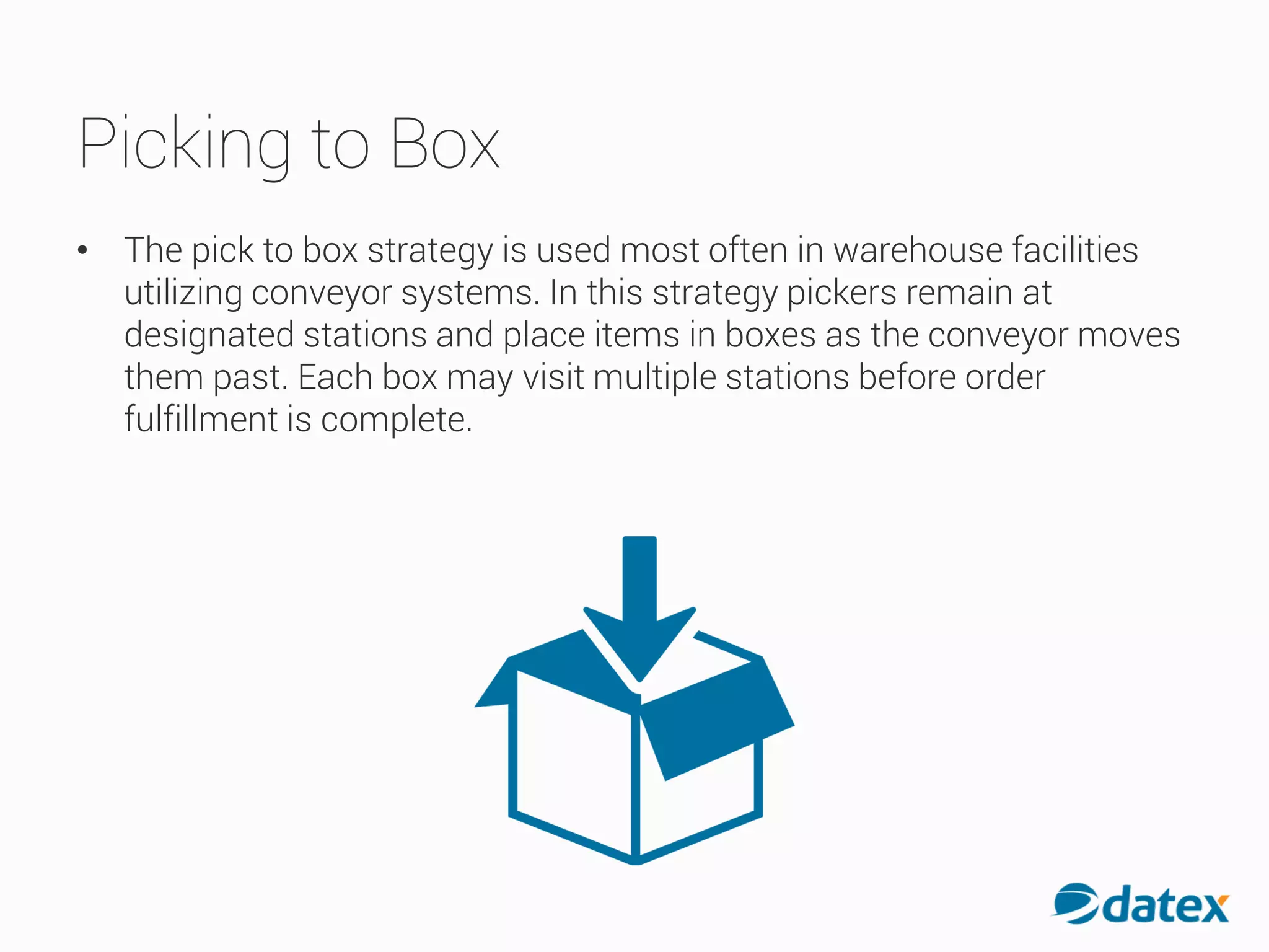 Picking to Box
• The pick to box strategy is used most often in warehouse facilities
utilizing conveyor systems. In this strategy pickers remain at
designated stations and place items in boxes as the conveyormoves
them past. Each box may visit multiple stations before order
fulfillment is complete.
 