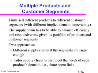 © 2004 Prentice-Hall, Inc.
Multiple Products and
Customer Segments
Firms sell different products to different customer
segments (with different implied demand uncertainty)
The supply chain has to be able to balance efficiency
and responsiveness given its portfolio of products and
customer segments
Two approaches:
– Different supply chains if the segments are large
enough
– Tailor supply chain to best meet the needs of each
product’s demand, i.e., share some links.
 