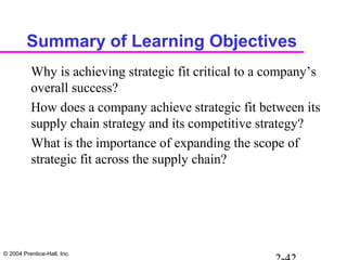 © 2004 Prentice-Hall, Inc.
Summary of Learning Objectives
Why is achieving strategic fit critical to a company’s
overall success?
How does a company achieve strategic fit between its
supply chain strategy and its competitive strategy?
What is the importance of expanding the scope of
strategic fit across the supply chain?
 