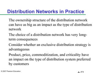 © 2007 Pearson Education
Distribution Networks in Practice
The ownership structure of the distribution network
can have as big as an impact as the type of distribution
network
The choice of a distribution network has very long-
term consequences
Consider whether an exclusive distribution strategy is
advantageous
Product, price, commoditization, and criticality have
an impact on the type of distribution system preferred
by customers
 