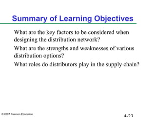 © 2007 Pearson Education
Summary of Learning Objectives
What are the key factors to be considered when
designing the distribution network?
What are the strengths and weaknesses of various
distribution options?
What roles do distributors play in the supply chain?
 